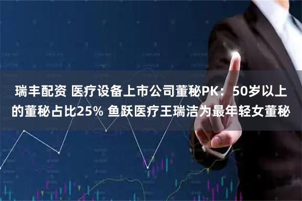 瑞丰配资 医疗设备上市公司董秘PK：50岁以上的董秘占比25% 鱼跃医疗王瑞洁为最年轻女董秘