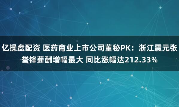 亿操盘配资 医药商业上市公司董秘PK：浙江震元张誉锋薪酬增幅最大 同比涨幅达212.33%