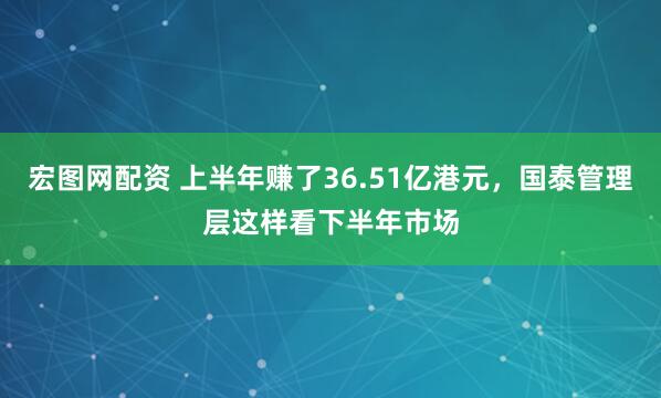 宏图网配资 上半年赚了36.51亿港元，国泰管理层这样看下半年市场
