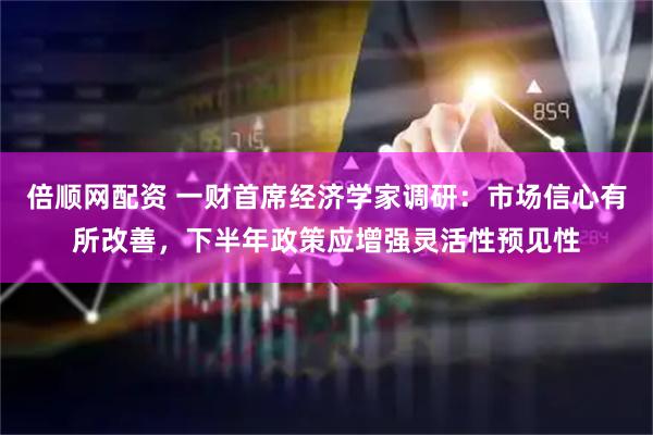 倍顺网配资 一财首席经济学家调研：市场信心有所改善，下半年政策应增强灵活性预见性