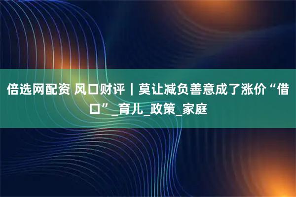 倍选网配资 风口财评｜莫让减负善意成了涨价“借口”_育儿_政策_家庭