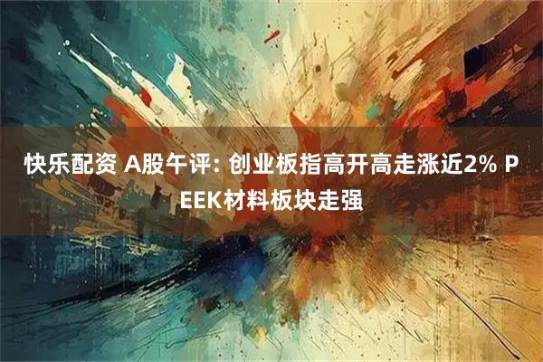 快乐配资 A股午评: 创业板指高开高走涨近2% PEEK材料板块走强