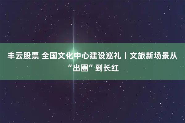 丰云股票 全国文化中心建设巡礼丨文旅新场景从“出圈”到长红