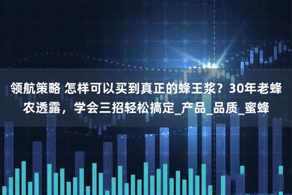 领航策略 怎样可以买到真正的蜂王浆？30年老蜂农透露，学会三招轻松搞定_产品_品质_蜜蜂