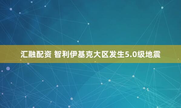 汇融配资 智利伊基克大区发生5.0级地震