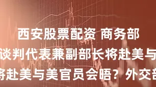 西安股票配资 商务部国际贸易谈判代表兼副部长将赴美与美官员会晤？外交部回应