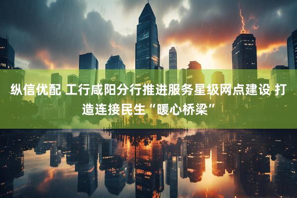 纵信优配 工行咸阳分行推进服务星级网点建设 打造连接民生“暖心桥梁”