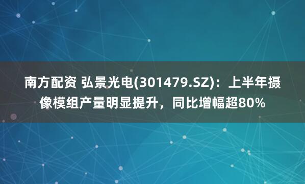 南方配资 弘景光电(301479.SZ)：上半年摄像模组产量明显提升，同比增幅超80%