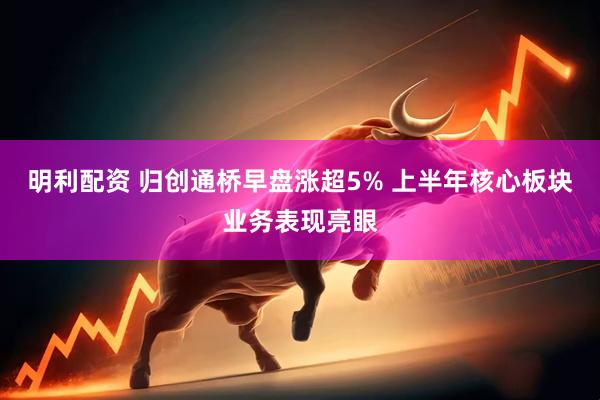 明利配资 归创通桥早盘涨超5% 上半年核心板块业务表现亮眼