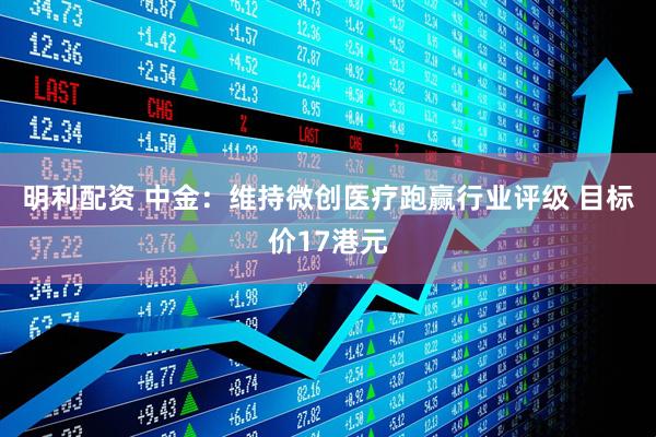 明利配资 中金：维持微创医疗跑赢行业评级 目标价17港元