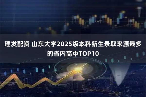 建发配资 山东大学2025级本科新生录取来源最多的省内高中TOP10