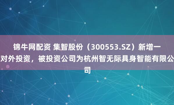 锦牛网配资 集智股份（300553.SZ）新增一起对外投资，被投资公司为杭州智无际具身智能有限公司