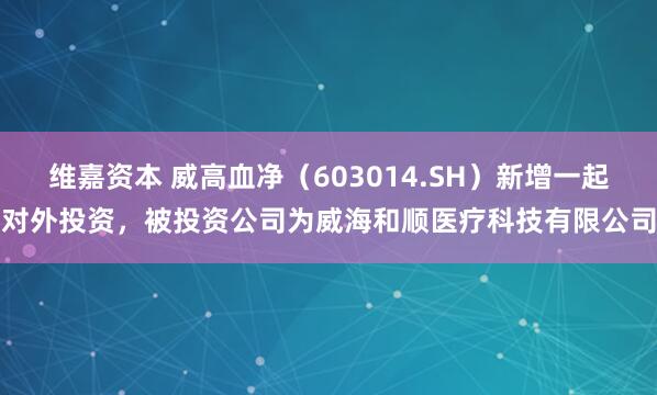 维嘉资本 威高血净（603014.SH）新增一起对外投资，被投资公司为威海和顺医疗科技有限公司