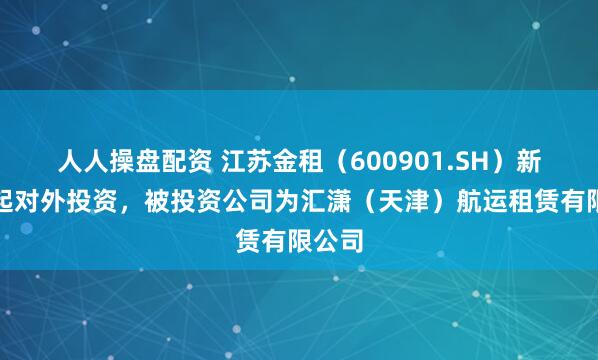人人操盘配资 江苏金租（600901.SH）新增一起对外投资，被投资公司为汇潇（天津）航运租赁有限公司