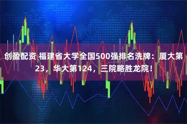创盈配资 福建省大学全国500强排名洗牌：厦大第23，华大第124，三院略胜龙院！
