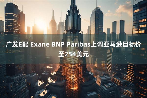 广发E配 Exane BNP Paribas上调亚马逊目标价至254美元