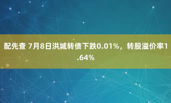 配先查 7月8日洪城转债下跌0.01%，转股溢价率1.64%