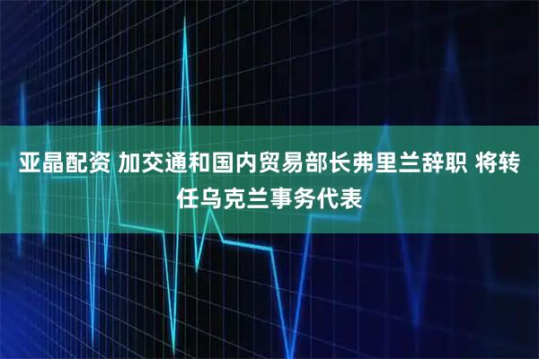亚晶配资 加交通和国内贸易部长弗里兰辞职 将转任乌克兰事务代表