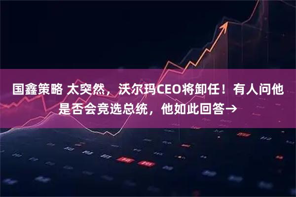 国鑫策略 太突然，沃尔玛CEO将卸任！有人问他是否会竞选总统，他如此回答→