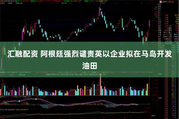 汇融配资 阿根廷强烈谴责英以企业拟在马岛开发油田