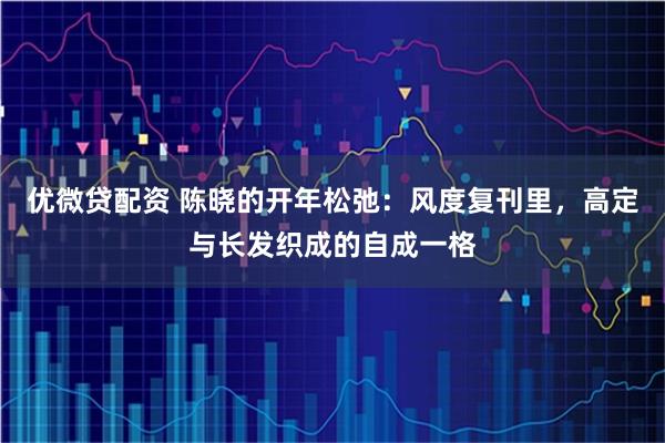 优微贷配资 陈晓的开年松弛：风度复刊里，高定与长发织成的自成一格