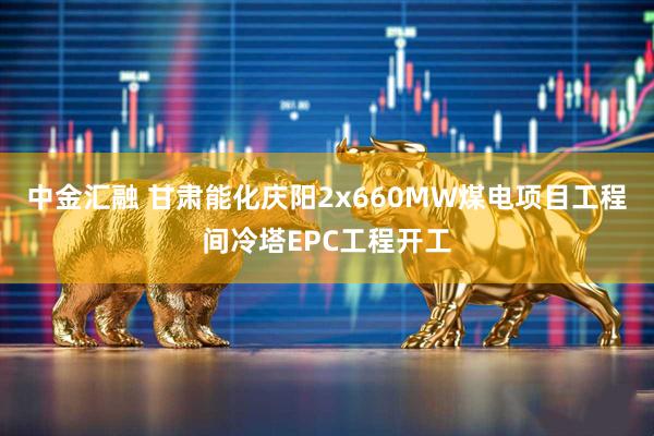 中金汇融 甘肃能化庆阳2x660MW煤电项目工程间冷塔EPC工程开工
