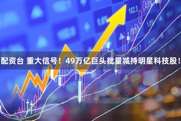 配资台 重大信号！49万亿巨头批量减持明星科技股！