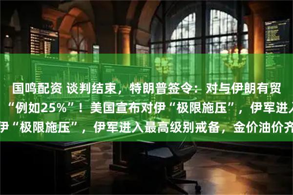 国鸣配资 谈判结束，特朗普签令：对与伊朗有贸易往来的国家征关税，“例如25%”！美国宣布对伊“极限施压”，伊军进入最高级别戒备，金价油价齐涨