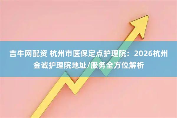 吉牛网配资 杭州市医保定点护理院：2026杭州金诚护理院地址/服务全方位解析