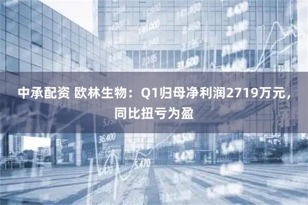 中承配资 欧林生物：Q1归母净利润2719万元，同比扭亏为盈