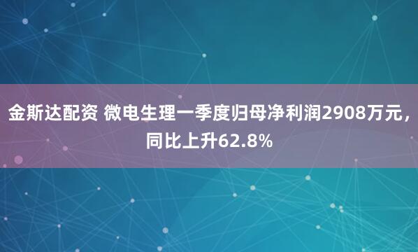 金斯达配资 微电生理一季度归母净利润2908万元，同比上升62.8%