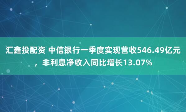 汇鑫投配资 中信银行一季度实现营收546.49亿元，非利息净收入同比增长13.07%