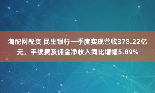 淘配网配资 民生银行一季度实现营收378.22亿元，手续费及佣金净收入同比增幅5.89%